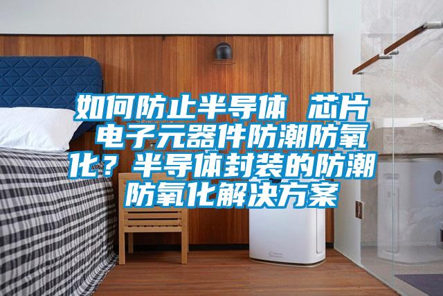 如何防止半導體 芯片 電子元器件防潮防氧化？半導體封裝的防潮 防氧化解決方案