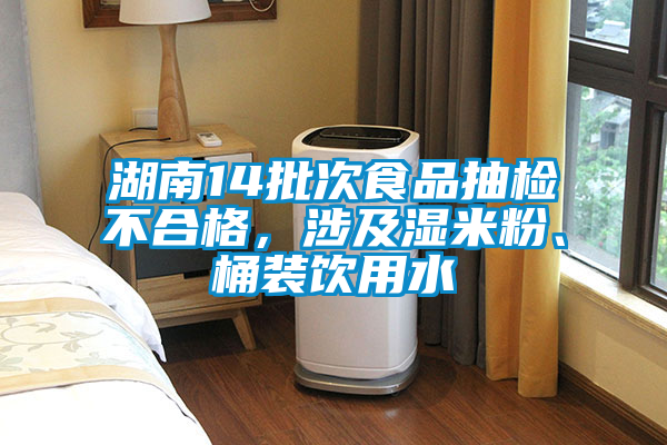 湖南14批次食品抽檢不合格，涉及濕米粉、桶裝飲用水