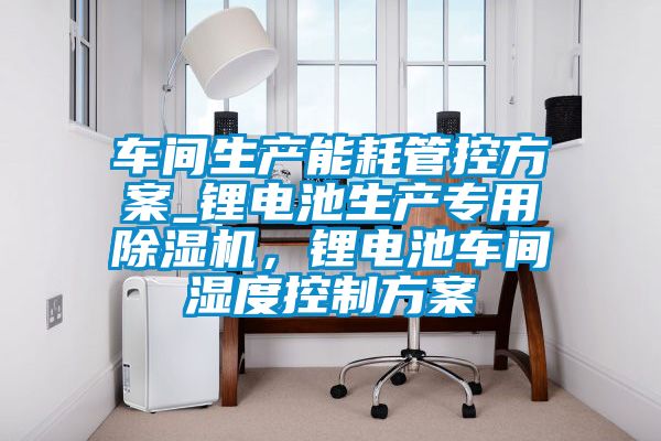 車間生產能耗管控方案_鋰電池生產專用除濕機,鋰電池車間濕度控制方案